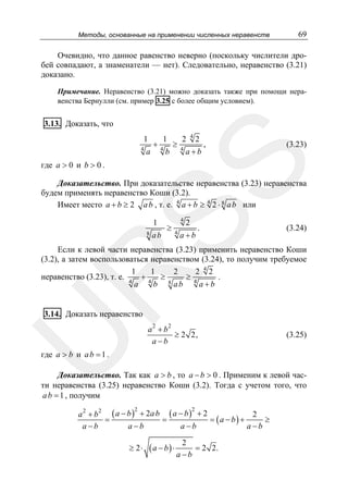 Методы, основанные на применении численных неравенств

69

Очевидно, что данное равенство неверно (поскольку числители дробей совпадают, а знаменатели — нет). Следовательно, неравенство (3.21)
доказано.
Примечание. Неравенство (3.21) можно доказать также при помощи неравенства Бернулли (см. пример 3.25 с более общим условием).

3.13. Доказать, что
1
a

1
4

b

≥

2
4

4

2

a+b

,

(3.23)

SS

4

+

где a > 0 и b > 0 .

Доказательство. При доказательстве неравенства (3.23) неравенства
будем применять неравенство Коши (3.2).
Имеет место a + b ≥ 2 a b , т. е. 4 a + b ≥ 4 2 ⋅ 8 a b или
1

8

ab

≥

4

4

2

a+b

.

(3.24)

R

Если к левой части неравенства (3.23) применить неравенство Коши
(3.2), а затем воспользоваться неравенством (3.24), то получим требуемое
1
1
2
2 42
≥4
.
неравенство (3.23), т. е. 4 + 4 ≥
a
b 8 ab
a+b
3.14. Доказать неравенство

U

a2 + b2
≥ 2 2,
a −b

(3.25)

где a > b и a b = 1 .

Доказательство. Так как a > b , то a − b > 0 . Применим к левой части неравенства (3.25) неравенство Коши (3.2). Тогда с учетом того, что
a b = 1 , получим
a 2 + b 2 ( a − b ) + 2a b ( a − b ) + 2
2
=
=
= (a − b) +
≥
a −b
a −b
a −b
a −b
2

≥ 2⋅

2

(a − b) ⋅

2
= 2 2.
a−b

 