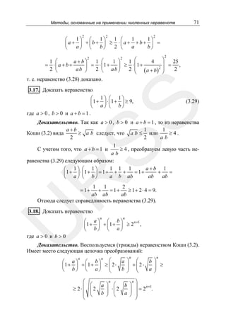 Методы, основанные на применении численных неравенств
2

2

1⎞ ⎛
1⎞
1
⎛
⎜a + ⎟ + ⎜b + ⎟ ≥
a⎠ ⎝
b⎠
2
⎝

71

2

1
1⎞
⎛
⋅⎜ a + + b + ⎟ =
a
b⎠
⎝
2

2
2
⎞
a+b⎞
1 ⎛
1 ⎛
1 ⎞
1 ⎛
4
25
⎟ = ,
= ⋅⎜ a + b +
= ⋅ ⎜1 +
⎟
⎟ ≥ ⋅ ⎜1 +
2 ⎟
ab ⎠
2 ⎝
2 ⎝ ab ⎠
2 ⎜ (a + b)
2
⎝
⎠
т. е. неравенство (3.28) доказано.

3.17. Доказать неравенство
⎛ 1⎞ ⎛ 1⎞
⎜1 + ⎟ ⋅ ⎜ 1 + ⎟ ≥ 9,
⎝ a⎠ ⎝ b⎠
где a > 0 , b > 0 и a + b = 1 .

SS

(3.29)

Доказательство. Так как a > 0 , b > 0 и a + b = 1 , то из неравенства
a+b
1
1
≥ a b следует, что a b ≤ или
≥4.
Коши (3.2) вида
2
2
ab
1
≥ 4 , преобразуем левую часть неab
равенства (3.29) следующим образом:
a+b 1
1 1 1
⎛ 1⎞ ⎛ 1⎞
= 1+
+
=
⎜1 + ⎟ ⋅ ⎜1 + ⎟ = 1 + + +
a b ab
ab
ab
⎝ a⎠ ⎝ b⎠

R

С учетом того, что a + b = 1 и

1
1
2
+
= 1+
≥ 1 + 2 ⋅ 4 = 9.
ab ab
ab
Отсюда следует справедливость неравенства (3.29).
= 1+

U

3.18. Доказать неравенство

n

n

⎛ a⎞ ⎛ b⎞
n +1
⎜1 + ⎟ + ⎜ 1 + ⎟ ≥ 2 ,
⎝ b⎠ ⎝ a⎠

где a > 0 и b > 0

Доказательство. Воспользуемся (трижды) неравенством Коши (3.2).
Имеет место следующая цепочка преобразований:
n

n

n
n
⎛
a ⎞ ⎛
b ⎞
⎛ a⎞ ⎛ b⎞
1 + ⎟ + ⎜1 + ⎟ ≥ ⎜ 2 ⋅
⎟ +⎜2 ⋅
⎟ ≥
⎜
⎜
⎟ ⎜
b ⎠ ⎝
a ⎟
⎝ b⎠ ⎝ a⎠
⎝
⎠

⎛
≥ 2⋅ ⎜
⎜
⎜
⎝

n
n ⎞
⎛
a ⎞ ⎛
b ⎞ ⎟
n +1
⎜2
⎟ ⋅⎜ 2
⎟ =2 .
⎜
b ⎟ ⎜
a ⎟ ⎟
⎝
⎠ ⎝
⎠ ⎟
⎠

 