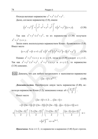 74

Раздел 3
3

3

2

2

Отсюда вытекает неравенство x + y ≤ x + y .
Далее, согласно неравенству (3.8), имеем

(x

2

+y

2

)

2 2

3

3
1⎞
⎛ 3 1
⎜ x 2 ⋅ x 2 + y 2 ⋅ y 2 ⎟ ≤ x3 + y 3
=
⎜
⎟
⎝
⎠

3

2

(

) ( x + y ).

(3.38)

2

Так как x + y ≤ x + y , то из неравенства (3.38) получаем
2

2

SS

x + y ≤ x+ y.
Затем опять воспользуемся неравенством Коши—Буняковского (3.8).
Имеет место

( x + y )2 = (1⋅ x + 1⋅ y )2 ≤ (12 + 12 ) ⋅ ( x 2 + y 2 ) = 2 ( x 2 + y 2 ) .
2

(3.39)

2

Однако x + y ≤ x + y и x + y ≥ 0 , тогда из (3.39) следует x + y ≤ 2 .
3

3

2

2

2

2

Так как x + y ≤ x + y , x + y ≤ x + y и x + y ≤ 2 , то неравенство
(3.36) доказано.

R

3.22. Доказать, что для любого натурального n выполняется неравенство

( 2n − 1)! ≤ n 2n −1.

(3.40)

Доказательство. Преобразуем левую часть неравенства (3.40), ис2

U

⎛ a+b⎞
пользуя неравенство Коши (3.2), записанное в виде ab ≤ ⎜
⎟ .
⎝ 2 ⎠
Имеет место

( 2n − 1)! = 1⋅ 2 ⋅…⋅ ( 2n − 1) =

= (1 ⋅ ( 2n − 1) ) ⋅ ( 2 ⋅ ( 2n − 2 ) ) ⋅ ( 3 ⋅ ( 2n − 3) ) …( ( n − 1) ⋅ ( n + 1) ) ⋅ n ≤
2

2

2

2

⎛ 1 + ( 2n − 1) ⎞ ⎛ 2 + ( 2n − 2 ) ⎞ ⎛ 3 + ( 2n − 3) ⎞
⎛ ( n − 1) + ( n + 1) ⎞
≤⎜
⎟ ⋅⎜
⎟ ⋅⎜
⎟ ⋅…⋅ ⎜
⎟ ⋅n =
2
2
2
2
⎝
⎠ ⎝
⎠ ⎝
⎠
⎝
⎠

( )

= n

2 n −1

⋅n = n

2 n −1

.

Примечание. Если n ≥ 2 , то неравенство в выражении (3.40) будет строгим.

 