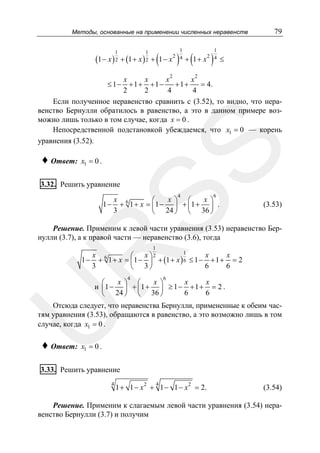 Методы, основанные на применении численных неравенств
1

1

(1 − x ) 2 + (1 + x ) 2 + (1 − x 2 ) 4 + (1 + x 2 ) 4
1

1

2

79

≤

2

x
x
x
x
+1+ +1−
+1+
= 4.
2
2
4
4
Если полученное неравенство сравнить с (3.52), то видно, что неравенство Бернулли обратилось в равенство, а это в данном примере возможно лишь только в том случае, когда x = 0 .
Непосредственной подстановкой убеждаемся, что x1 = 0 — корень
уравнения (3.52).

♦ Ответ:

SS

≤ 1−

x1 = 0 .

3.32. Решить уравнение

4

1−

6

x 6
x ⎞ ⎛
x ⎞
⎛
+ 1 + x = ⎜1 − ⎟ + ⎜1 + ⎟ .
3
24 ⎠ ⎝ 36 ⎠
⎝

(3.53)

Решение. Применим к левой части уравнения (3.53) неравенство Бернулли (3.7), а к правой части — неравенство (3.6), тогда

R

1

1
x
x
x
⎛ x ⎞2
1 − + 6 1 + x = ⎜ 1 − ⎟ + (1 + x ) 6 ≤ 1 − + 1 + = 2
3
6
6
⎝ 3⎠
4

6

x ⎞ ⎛
x ⎞
x
x
⎛
и ⎜1 − ⎟ + ⎜ 1 + ⎟ ≥ 1 − + 1 + = 2 .
24 ⎠ ⎝ 36 ⎠
6
6
⎝

U

Отсюда следует, что неравенства Бернулли, примененные к обеим частям уравнения (3.53), обращаются в равенство, а это возможно лишь в том
случае, когда x1 = 0 .

♦ Ответ:

x1 = 0 .

3.33. Решить уравнение
4

4

1 + 1 − x 2 + 1 − 1 − x 2 = 2.

(3.54)

Решение. Применим к слагаемым левой части уравнения (3.54) неравенство Бернулли (3.7) и получим

 