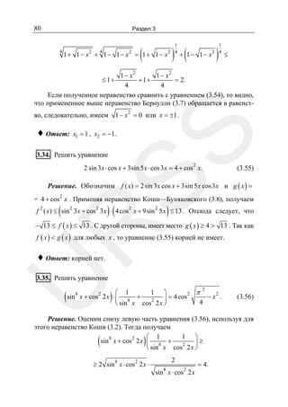 80

Раздел 3

4

(

4

1 + 1 − x2 + 1 − 1 − x2 = 1 + 1 − x2

1
4

) (

+ 1 − 1 − x2

)

1
4

≤

1 − x2
1 − x2
+1+
= 2.
4
4
Если полученное неравенство сравнить с уравнением (3.54), то видно,
что примененное выше неравенство Бернулли (3.7) обращается в равенст≤ 1+

1 − x 2 = 0 или x = ±1 .

во, следовательно, имеем

x1 = 1 , x2 = −1 .

SS

♦ Ответ:

3.34. Решить уравнение

2

2 sin 3 x ⋅ cos x + 3sin 5 x ⋅ cos 3x = 4 + cos x.

(3.55)

Решение. Обозначим f ( x) = 2sin 3x cos x + 3sin 5 x cos 3 x и g ( x ) =
= 4 + cos 2 x . Применяя неравенство Коши—Буняковского (3.8), получаем

(

)(

)

f 2 ( x) ≤ sin 2 3 x + cos 2 3x ⋅ 4 cos 2 x + 9sin 2 5 x ≤ 13 . Отсюда следует, что

R

− 13 ≤ f ( x ) ≤ 13 . С другой стороны, имеет место g ( x ) ≥ 4 > 13 . Так как
f ( x ) < g ( x ) для любых x , то уравнение (3.55) корней не имеет.

U

♦ Ответ: корней нет.

3.35. Решить уравнение

(sin

8

2
1 ⎞
⎛ 1
2 π
x + cos 2 2 x ⋅ ⎜ 8 +
− x2 .
⎟ = 4 cos
2
4
⎝ sin x cos 2 x ⎠

)

(3.56)

Решение. Оценим снизу левую часть уравнения (3.56), используя для
этого неравенство Коши (3.2). Тогда получаем
1 ⎞
⎛ 1
sin 8 x + cos 2 2 x ⎜ 8 +
⎟≥
2
⎝ sin x cos 2 x ⎠

(

)

≥ 2 sin 8 x ⋅ cos 2 2 x ⋅

2
8

sin x ⋅ cos 2 2 x

= 4.

 