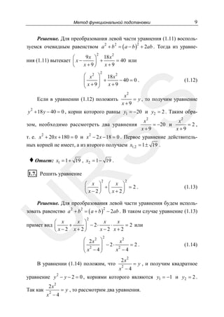 Метод функциональной подстановки

9

Решение. Для преобразования левой части уравнения (1.11) воспользуемся очевидным равенством a + b = ( a − b ) + 2ab . Тогда из уравне2

2

2

2

9 x ⎞ 18 x 2
⎛
= 40 или
ния (1.11) вытекает ⎜ x −
⎟ +
x+9⎠
x+9
⎝
2

⎛ x 2 ⎞ 18 x 2
+
− 40 = 0 .
⎜
⎜ x+9⎟
⎟
x+9
⎝
⎠

(1.12)

x2
= y , то получим уравнение
x+9

SS

Если в уравнении (1.12) положить
2

y + 18 y − 40 = 0 , корни которого равны y1 = −20 и y2 = 2 . Таким обра-

зом, необходимо рассмотреть два уравнения

x2
x2
= −20 и
=2,
x+9
x+9

т. е. x 2 + 20 x + 180 = 0 и x 2 − 2 x − 18 = 0 . Первое уравнение действительных корней не имеет, а из второго получаем x1,2 = 1 ± 19 .

♦ Ответ:

x1 = 1 + 19 , x2 = 1 − 19 .

R

1.7. Решить уравнение

2

2

⎛ x ⎞ ⎛ x ⎞
⎜
⎟ +⎜
⎟ =2.
⎝ x−2⎠ ⎝ x+2⎠

(1.13)

Решение. Для преобразования левой части уравнения будем исполь-

зовать равенство a 2 + b 2 = ( a + b ) − 2ab . В таком случае уравнение (1.13)

U

2

2

x ⎞
x
x
⎛ x
примет вид ⎜
+
⋅
= 2 или
⎟ − 2⋅
x−2 x+2
⎝ x−2 x+2⎠
2

2
⎛ 2 x2 ⎞
x
=2.
⎜ 2
⎟ − 2⋅ 2
⎜ x −4⎟
x −4
⎝
⎠

В уравнении (1.14) положим, что

2x
2

2

x −4

(1.14)

= y , и получим квадратное

2

уравнение y − y − 2 = 0 , корнями которого являются y1 = −1 и y2 = 2 .
Так как

2x
2

2

x −4

= y , то рассмотрим два уравнения.

 