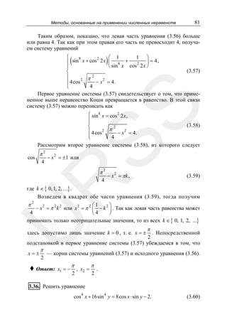 Методы, основанные на применении численных неравенств

81

Таким образом, показано, что левая часть уравнения (3.56) больше
или равна 4. Так как при этом правая его часть не превосходит 4, получаем систему уравнений

(

)

SS

⎧
1 ⎞
⎛ 1
8
2
⎪ sin x + cos 2 x ⎜ 8 +
⎟ = 4,
2
⎝ sin x cos 2 x ⎠
⎪
(3.57)
⎨
2
⎪
2 π
2
− x = 4.
⎪ 4 cos
4
⎩
Первое уравнение системы (3.57) свидетельствует о том, что примененное выше неравенство Коши превращается в равенство. В этой связи
систему (3.57) можно переписать как
⎧ sin 8 x = cos 2 2 x ,
⎪
⎪
(3.58)
⎨
2
⎪ 4 cos 2 π − x 2 = 4.
⎪
4
⎩
Рассмотрим второе уравнение системы (3.58), из которого следует
cos

π2
4

− x 2 = ±1 или

− x 2 = πk ,

(3.59)

R

π2
4

U

где k ∈ { 0, 1, 2, …} .
Возведем в квадрат обе части уравнения (3.59), тогда получим
2
π
⎛1
⎞
− x 2 = π 2 k 2 или x 2 = π 2 ⎜ − k 2 ⎟ . Так как левая часть равенства может
4
4
⎝
⎠
принимать только неотрицательные значения, то из всех k ∈ { 0, 1, 2, ...}
здесь допустимо лишь значение k = 0 , т. е. x = ±

π

. Непосредственной
2
подстановкой в первое уравнение системы (3.57) убеждаемся в том, что
x=±

π

2

— корни системы уравнений (3.57) и исходного уравнения (3.56).

♦ Ответ:

x1 = −

π
2

, x2 =

π
2

.

3.36. Решить уравнение
4

4

cos x + 16sin y = 8cos x ⋅ sin y − 2.

(3.60)

 