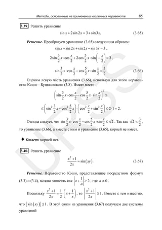Методы, основанные на применении численных неравенств

85

3.39. Решить уравнение
sin x + 2sin 2 x = 3 + sin 3x.

(3.65)

Решение. Преобразуем уравнение (3.65) следующим образом:
sin x + sin 2 x + sin 2 x − sin 3 x = 3 ,
2sin

3
x
5
⎛ x⎞
x ⋅ cos + 2 cos x ⋅ sin ⎜ − ⎟ = 3 ,
2
2
2
⎝ 2⎠

3
x
5
x 3
x ⋅ cos − cos x ⋅ sin =
2
2
2
2 2

(3.66)

SS

sin

Оценим левую часть уравнения (3.66), используя для этого неравенство Коши—Буняковского (3.8). Имеет место
2

3
x
5
x⎞
⎛
⎜ sin x ⋅ cos − cos x ⋅ sin ⎟ ≤
2
2
2
2⎠
⎝

⎛ 23
2 5 ⎞ ⎛
2 x
2 x⎞
≤ ⎜ sin x + cos x ⎟ ⋅ ⎜ cos + sin ⎟ ≤ 2 ⋅ 1 = 2.
2
2 ⎠ ⎝
2
2⎠
⎝

3
x
5
x
3
x ⋅ cos − cos x ⋅ sin ≤ 2 . Так как 2 < ,
2
2
2
2
2
то уравнение (3.66), а вместе с ним и уравнение (3.65), корней не имеет.

R

Отсюда следует, что sin

♦ Ответ: корней нет.

U

3.40. Решить уравнение

x2 + 1
= sin ( xy ) .
2x

(3.67)

Решение. Неравенство Коши, представленное посредством формул
1
(3.3) и (3.4), можно записать как a + ≥ 2 , где a ≠ 0 .
a
2

Поскольку

x +1 1 ⎛
1⎞
x2 + 1
≥ 1 . Вместе с тем известно,
= ⋅ ⎜ x + ⎟ , то
2x
2x
2 ⎝
x⎠

что sin ( xy ) ≤ 1 . В этой связи из уравнения (3.67) получаем две системы
уравнений

 
