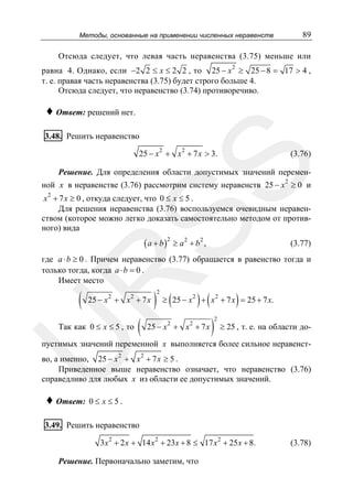 Методы, основанные на применении численных неравенств

89

Отсюда следует, что левая часть неравенства (3.75) меньше или
равна 4. Однако, если −2 2 ≤ x ≤ 2 2 , то 25 − x 2 ≥ 25 − 8 = 17 > 4 ,
т. е. правая часть неравенства (3.75) будет строго больше 4.
Отсюда следует, что неравенство (3.74) противоречиво.

♦ Ответ: решений нет.
3.48. Решить неравенство
25 − x 2 + x 2 + 7 x > 3.

SS

(3.76)

Решение. Для определения области допустимых значений переменной x в неравенстве (3.76) рассмотрим систему неравенств 25 − x 2 ≥ 0 и
x 2 + 7 x ≥ 0 , откуда следует, что 0 ≤ x ≤ 5 .
Для решения неравенства (3.76) воспользуемся очевидным неравенством (которое можно легко доказать самостоятельно методом от противного) вида

( a + b )2 ≥ a 2 + b 2 ,

(3.77)

R

где a ⋅ b ≥ 0 . Причем неравенство (3.77) обращается в равенство тогда и
только тогда, когда a ⋅ b = 0 .
Имеет место

(

25 − x 2 + x 2 + 7 x

U

Так как 0 ≤ x ≤ 5 , то

(

)

2

(

) (

)

≥ 25 − x 2 + x 2 + 7 x = 25 + 7 x.

25 − x 2 + x 2 + 7 x

)

2

≥ 25 , т. е. на области до-

пустимых значений переменной x выполняется более сильное неравенство, а именно, 25 − x 2 + x 2 + 7 x ≥ 5 .
Приведенное выше неравенство означает, что неравенство (3.76)
справедливо для любых x из области ее допустимых значений.

♦ Ответ: 0 ≤ x ≤ 5 .

3.49. Решить неравенство
3x 2 + 2 x + 14 x 2 + 23x + 8 ≤ 17 x 2 + 25 x + 8.

Решение. Первоначально заметим, что

(3.78)

 