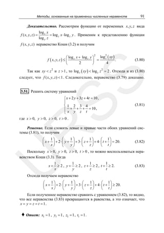 Методы, основанные на применении численных неравенств

91

Доказательство. Рассмотрим функцию от переменных x, y, z вида
f ( x, y , z ) =

log z x
= log z x ⋅ log z y . Применим к представлению функции
log y z

f ( x, y, z ) неравенство Коши (3.2) и получим
2
log 2 ( xy )
⎛ log z x + log z y ⎞
z
=
f ( x, y , z ) ≤ ⎜
.
⎟
2
4
⎝
⎠

(3.80)

Так как xy < z и z > 1 , то log z ( xy ) < log z z 2 = 2 . Отсюда и из (3.80)

SS

2

следует, что f ( x, y, z ) < 1 . Следовательно, неравенство (3.79) доказано.
3.51. Решить систему уравнений

⎧ x + 2 y + 3z + 4t = 10,
⎪
⎨1 2 3 4
⎪ + + + = 10,
⎩x y z t

(3.81)

где x > 0, y > 0, z > 0, t > 0 .

R

Решение. Если сложить левые и правые части обоих уравнений системы (3.81), то получим

⎛
1⎞
1⎞
1⎞
⎛
⎛
⎛ 1⎞
⎜ x + ⎟ + 2 ⋅ ⎜ y + ⎟ + 3 ⋅ ⎜ z + ⎟ + 4 ⋅ ⎜ t + ⎟ = 20.
x⎠
y⎠
z⎠
⎝
⎝
⎝ t⎠
⎝

(3.82)

U

Поскольку x > 0, y > 0, z > 0, t > 0 , то можно воспользоваться неравенством Коши (3.3). Тогда
x+

1
1
1
1
≥ 2 , y + ≥ 2 , z + ≥ 2 , t + ≥ 2.
x
t
y
z

(3.83)

Отсюда получаем неравенство
⎛
1⎞
1⎞
1⎞
⎛
⎛
⎛ 1⎞
⎜ x + ⎟ + 2 ⋅ ⎜ y + ⎟ + 3 ⋅ ⎜ z + ⎟ + 4 ⋅ ⎜ t + ⎟ ≥ 20.
x⎠
y⎠
z⎠
⎝
⎝
⎝ t⎠
⎝

Если полученное неравенство сравнить с уравнением (3.82), то видно,
что все неравенства (3.83) превращаются в равенства, а это означает, что
x = y = z = t = 1.

♦ Ответ:

x1 = 1 , y1 = 1 , z1 = 1 , t1 = 1 .

 
