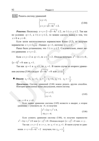 92

Раздел 3

3.52. Решить систему уравнений
⎧ x y = 1,
⎪
⎨
⎪ x + y + 1 − 4 z 2 = 2.
⎩

(3.84)

SS

Решение. Поскольку x + y = 2 − 1 − 4 z 2 ≤ 2 , то 1 ≤ x + y ≤ 2 . Так как
по условию xy = 1 , а 1 ≤ x + y ≤ 2 , то можно сделать вывод о том, что
x>0 и y>0.
Если затем воспользоваться неравенством Коши (3.2), то получим
неравенство x + y ≥ 2 xy . Однако xy = 1 , поэтому x + y ≥ 2 .
Ранее было установлено, что 1 ≤ x + y ≤ 2 . Следовательно, имеет место уравнение x + y = 2 .
Если x + y = 2 и xy = 1 , то x +

( x − 1)2 = 0

1
= 2 . Отсюда получаем x 2 − 2 x + 1 = 0 ,
x

или x1 = 1 .

Так как xy = 1 и x1 = 1 , то y1 = 1 . В таком случае из второго уравнения системы (3.84) следует

x1 = 1, y1 = 1, z1 =

1
.
2

1
1
; x2 = 1, y2 = 1, z2 = − .
2
2

R

♦ Ответ:

1 − 4 z 2 = 0 или z = ±

U

Примечание. Систему уравнений (3.84) можно решить другим способом.
Повторяя приведенные выше рассуждения, имеем систему
⎧ x + y ≤ 2,
⎪
⎨
⎪ x y = 1,
⎩

(3.85)

где x > 0 и y > 0 .
Если первое уравнение системы (3.85) возвести в квадрат, а второе
уравнение — умножить на −4 , то получим

⎧ x 2 + 2 xy + y 2 ≤ 4,
⎪
⎨
⎪−4 x y = −4.
⎩

(3.86)

Если сложить уравнения системы (3.86), то получим неравенство
x − 2 xy + y 2 ≤ 0 или ( x − y ) ≤ 0 . Отсюда следует ( x − y ) = 0 или x = y .
2

2

2

Так как x + y = 2 и x = y , то x1 = 1 и y1 = 1 . В таком случае из урав-

нения x + y + 1 − 4 z 2 = 2 получаем, что z1,2 = ±

1
2

 