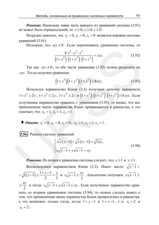 Методы, основанные на применении численных неравенств

95

Решение. Поскольку левая часть каждого из уравнений системы (3.91)
не может быть отрицательной, то x ≥ 0, y ≥ 0, z ≥ 0 .
Нетрудно заметить, что x1 = 0, y1 = 0, z1 = 0 являются корнями системы
уравнений (3.91).
Положим, что xyz ≠ 0 . Если перемножить уравнения системы, то
8 x2 ⋅ y2 ⋅ z 2

(1 + x ) ⋅ (1 + y ) ⋅ (1 + z )
2

2

2

= xyz.

(3.92)

SS

Так как xyz ≠ 0 , то обе части уравнения (3.92) можно разделить на
xyz . Тогда получим уравнение

(1 + x )(1 + y )(1 + z ) = 8xyz.
2

2

2

(3.93)

Используя неравенство Коши (3.2) получаем цепочку неравенств
2

2

2

(

)(

)(

)

1 + x ≥ 2 x , 1 + y ≥ 2 y , 1 + z ≥ 2 z и 1 + x 2 ⋅ 1 + y 2 ⋅ 1 + z 2 ≥ 8 xyz . Если

полученное неравенство сравнить с уравнением (3.93), то видно, что все
примененные выше неравенства Коши превращаются в равенства, а это
означает, что x2 = 1, y2 = 1, z2 = 1 .
x1 = 0, y1 = 0, z1 = 0 ; x2 = 1, y2 = 1, z2 = 1 .

R

♦ Ответ:

3.56. Решить систему уравнений

U

⎧ x ( y − 1) + y ( x − 1) = 2 xy ,
⎪
⎨
⎪ x y − 1 + y x − 1 = xy .
⎩

(3.94)

Решение. Из второго уравнения системы следует, что x ≥ 1 и y ≥ 1 .
Воспользуемся неравенством Коши (3.2). Имеет место

= 1( y − 1) ≤

y −1 =

1+ y −1 y
xy
=
и x y −1 ≤
. Аналогично получаем y x − 1 ≤
2
2
2

xy
и тогда x y − 1 + y x − 1 ≤ xy . Если полученное неравенство срав2
нить со вторым уравнением системы (3.94), то можно сделать вывод о
том, что примененные выше неравенства Коши превратились в равенства,
а это возможно только тогда, когда 1 = y − 1 и 1 = x − 1 , т. е. x1 = 2 и
≤

y1 = 2 .

 
