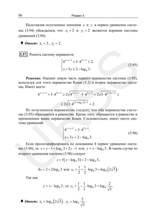 96

Раздел 3

Подставляя полученные значения x и y в первое уравнение системы (3.94) убеждаемся, что x1 = 2 и y1 = 2 являются корнями системы
уравнений (3.94).

♦ Ответ:

x1 = 2 , y1 = 2 .

3.57. Решить систему неравенств
⎧4 x + y −1 + 3 ⋅ 42 y −1 ≤ 2,
⎪
⎨
⎪ x + 3 y ≥ 2 − log 4 3.
⎩

SS

(3.95)

Решение. Оценим левую часть первого неравенства системы (3.95),
используя для этого неравенство Коши (3.2) и второе неравенство системы. Имеет место
4 x + y −1 + 3 ⋅ 42 y −1 ≥ 2 4 x + y −1 ⋅ 3 ⋅ 42 y −1 = 2 3 ⋅ 4 x + 3 y − 2 ≥
≥ 2 3⋅ 4

( 2 − log 4 3) − 2

= 2.

R

Из полученного неравенства следует, что оба неравенства системы (3.95) обращаются в равенства. Кроме того, обращается в равенство и
примененное выше неравенство Коши. Следовательно, имеет место система уравнений
⎧4 x + y −1 = 3 ⋅ 42 y −1 ,
⎪
⎨
⎪ x + 3 y = 2 − log 4 3.
⎩

(3.96)

U

Если прологарифмировать по основанию 4 первое уравнение системы (3.96), то x + y − 1 = log 4 3 + 2 y − 1 или y = x − log 4 3 . В таком случае из
второго уравнения системы (3.96) следует
x + 3 ( x − log 4 3) = 2 − log 4 3 ,

4 x = 2 + 2 log 4 3 или x1 =

(

Так как

y = x − log 4 3 , то y1 =

♦ Ответ:

(

)

)

1 1
+ ⋅ log 4 3 = log 4 2 3 .
2 2
1 1
2
− ⋅ log 4 3 = log 4
.
2 2
3

x1 = log 4 2 3 , y1 = log 4

2
3

.

 