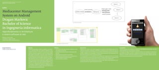 Scuola universitaria professionale della Svizzera italiana
Dipartimento tecnologie innovative




Mediacenter Management
System on Android
Dragan Markovic
Bachelor of Science
                                                                                                                                                                                   Fig. 1.  Sistema di comunicazione




in Ingegneria informatica
Approfondimento in Architetture
e sistemi software di rete
Relatore: Tiziano Leidi
Correlatore: Angelo Consoli
Partner industriale: Dragan Markovic


                                                                                                                                   Fig. 2. Mediaserver all’interno del tool DSPE
                                                                                                                                                                                                                                                                                                           Fig. 3. Controller on Android




Dragan Markovic                                              Abstract                                                         Obiettivi                                                                        Descrizione                                                                                 Conclusioni
dragan.markovic@ticino.com                                   Mediacenter Management System on Android è una soluzio-          ◆◆ Studio dello stato dell’arte dei mediacenter e dei◆                           Mediaserver e device sono stati sviluppati con l’ausilio di DSPE (Digital Stream Pro-       Questo progetto ha prodotto un impianto multimediale centralizzato che può
                                                             ne di streaming ideale per costituire l’impianto multi-             loro sistemi di controllo.                                                    cessing Enviroment) sviluppato dall’ICIMSI, un potente tool di Eclipse che aiuta lo         essere utilizzato per una soluzione casalinga.
                                                             mediale di una casa. La soluzione si compone di un’unità         ◆◆ Scelta dell’architettura per la realizzazione del ◆                           sviluppo di applicazioni per l’elaborazione di dati multimediali. La parte di interfaccia   I principali vantaggi nell’utilizzo di questo prodotto sono: facilità di installazione,
                                                             centrale, chiamata mediaserver, che ha il compito di leg-           sistema.                                                                      grafica, sviluppata con wxWidgets, e l’utilizzo delle librerie del noto mediaplayer VLC     portabilità tra sistemi operativi, scalabilità in termini di numero di device, e como-
                                                             gere sorgenti audio/video, processare i dati e inoltrarli via    ◆◆ Realizzazione del sistema di controllo.                                       garantiscono la portabilità tra sistemi operativi.                                          dità per il controllo remoto del mediaserver grazie ai controller integrati nelle de-
                                                             streaming verso le macchine chiamate device capaci di ri-        ◆◆ Realizzazione del sistema di comunicazione tra                                La comunicazione tra il controller ed il mediaserver, rispettivamente tra le device         vice ma soprattutto grazie al controller di Android.
                                                             produrre questi flussi multimediali. Ogni device è indipen-         telefono cellulare e sistema centrale.                                        ed il mediaserver avviene sulla rete ethernet. I protocolli di trasporto utilizzati sono
                                                             dente dalle altre ed ha un canale di streaming dedicato. Le      ◆◆ Test del sistema completo.                                                    UDP per lo streaming di audio/video e TCP per il controllo del mediaserver.
                                                             device, oltre ad essere dei media player, svolgono anche il                                                                                       Il controllo remoto del mediaserver può essere fatto dalle device oppure da un di-
                                                             ruolo del controller e sono quindi in grado di pilotare il me-                                                                                    spositivo mobile con sistema operativo Android.
                                                             diaserver. Con l’apposita applicazione sviluppata, si riesce
                                                             a controllare il mediaserver anche da un dispositivo mo-
                                                             bile che ha Android come sistema operativo, offrendo così
                                                             più flessibilità e più praticità all’utente.
 