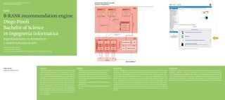 Scuola universitaria professionale della Svizzera italiana
Dipartimento tecnologie innovative

                                                                                                                                                                                                                             Fig. 1. Schema generale del progetto DRS




B-RANK recommendation engine
Diego Pinoli
Bachelor of Science
in Ingegneria informatica
Approfondimento in Architetture
e sistemi software di rete
Relatore: Riccardo Mazza
                                                                                                                                                                                                                                                                                                Fig. 2. Presentazione di raccomandazioni interattive
Correlatore: Fabio Mariotti
Partner industriale: Laboratory for Web Science, FFHS, CH–3900 Brig (VS)




Diego Pinoli                                                 Abstract                                                   Obiettivi                                                   Descrizione                                                                                  Conclusioni
diego.pinoli@gmail.com                                       Il diffondersi delle connessioni a banda larga ha fatto    ◆◆ Realizzare una proof of concept di un sistema di rac-◆   Abbiamo sviluppato un sistema completo per raccomandazioni che permette la ge-               Il software si integra in modo semplice e non invasivo con sistemi già esistenti. È
                                                             di Internet una tecnologia di uso quotidiano. Gli utenti      comandazioni scalabile, adattivo, modulare, ◆            nerazione di newsletter, la generazione di raccomandazioni interattive, un sito web          possibile modificare i criteri di controllo dei nodi server o introdurre diverse fun-
                                                             sono confrontati con un’enorme mole di informazioni           integrabile e con bassi costi di manutenzione.           dimostrativo che include strumenti di amministrazione per la gestione delle new-             zioni di load balancing delle richieste. Il sistema è ora predisposto per delle sessioni
                                                             e vi è una evidente necessità di strumenti per gestirla.   ◆◆ Estendere il sistema di commercio elettronico esi-       sletter e la possibilità di utilizzare il sistema come servizio di raccomandazioni sia per   di test della parte algoritmica. Si potrà procedere con il reclutamento di utenti che
                                                             I sistemi di raccomandazione sono diventati sempre            stente disaccoppiando la parte di calcolo dalle altre    utenze esterne che per puri scopi di ricerca scientifica. Nel sistema è integrato un         accedano allo shop online, consultando i libri, dando loro dei voti e ricevendo delle
                                                             più importanti nell’e-business e nel campo del filtrag-       componenti.                                              nuovo ambiente di distribuzione del carico di lavoro su più server completamente             newsletter per e-mail. Questo permetterà di effettuare analisi scientifiche dei dati.
                                                             gio delle informazioni in generale. Questo progetto        ◆◆ Aggiungere la presentazione di raccomandazioni           scritto in Python, chiamato Distributed Recommender System (DRS). Il DRS risolve
                                                             presenta uno strumento che include un sito di e-com-          interattive.                                             il problema del bilanciamento di richieste simultanee di calcolo di raccomandazio-
                                                             merce dimostrativo che presenta raccomandazio-             ◆◆ Permettere l’esecuzione del sistema su macchine          ni interattive per la presentazione sulle pagine web, seguendo uno schema Clients/
                                                             ni personalizzate interattive con un DRS (Distributed         diverse.                                                 Dispatcher/Servers (Fig. 1), dove le comunicazioni avvengono attraverso la rete via
                                                             Recommender System) e un tool di amministrazione                                                                       TCP/IP.
                                                             che permette la generazione e l’invio di newsletter
                                                             personalizzate.
 