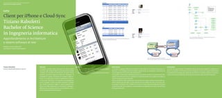 Scuola universitaria professionale della Svizzera italiana
Dipartimento tecnologie innovative




Client per iPhone e Cloud-Sync	
Tiziano Rabufetti
Bachelor of Science
in Ingegneria informatica
                                                                                                                                                                                                                                                                                                                                                   Fig. 3. Schema della funzione di sincronizzazione dal momento in cui il

Approfondimento in Architetture                                                                                                                                        Fig. 2. Le interfacce grafiche del client per  iPhone e della Web Application
                                                                                                                                                                       permettono la gestione delle squadre
                                                                                                                                                                                                                                                                                                                                                   Web Service riceve la SOAP Request.




e sistemi software di rete
Relatore: Sandro Pedrazzini
Correlatore: Roberto Mastropietro




                                                                                                                                                                                                                                                              Fig. 1. La sincronizzazione dei dati fra il client per
                                                                                                                                                                                                                                                              iPhone e la Web Application avviene mediante  messaggi SOAP.




Tiziano Rabufetti                                            Abstract                                                    Obiettivi                                                                Descrizione                                                                                                  Conclusioni
tiziano.rabufetti@students.supsi.ch                          Il progetto consiste nella creazione di un gioco online     ◆◆ Creare una Web Application in grado di gestire il gioco.              La sempre maggiore diffusione di device mobili dotati di un sistema operativo so-                            Durante la progettazione e l’implementazione di questo progetto lo studente ha
                                                             orientato agli studenti delle scuole elementari/medie       ◆◆ Creare un client per iPhone.                                          fisticato e una configurazione hardware significativa sta spingendo la domanda di                            avuto l’occasione di affrontare alcune tematiche nuove sui sistemi distribuiti e
                                                             e basato sul concetto di Fantacalcio. Durante l’anno        ◆◆ Identificare e sperimentare soluzioni di Cloud-Sync.                  nuove applicazioni su questo tipo di dispositivi.                                                            sull’ambiente di sviluppo per applicativi di iPhone. Il risultato ottenuto è buono e
                                                             scolastico gli utenti registrati diventano “Manager” di                                                                              Un aspetto caratteristico delle applicazioni per device mobili è la  possibilità di inte-                    mostra una buona assimilazione di quanto acquisito negli anni di formazione.
                                                             un’ipotetica squadra composta da studenti apparte-                                                                                   ragire e sincronizzarsi con un repository remoto/centrale, con il quale non è detto ci
                                                             nenti a una o più classi. Tramite il rendimento scolasti-                                                                            sia una connessione permanente.
                                                             co dei propri “giocatori”, una squadra può guadagnare                                                                                Data un’ipotetica Web Application che permetta di indire e gestire campionati sco-
                                                             punti e budget in modo da poter acquistare studenti                                                                                  lastici virtuali (per esempio: scuole elementari e/o medie) nei quali si formano del-
                                                             con medie scolastiche migliori. Il gioco è gestito me-                                                                               le squadre di studenti che si sfidano in incontri virtuali sulla base delle performance
                                                             diante una Web Application con la quale il “Manager”,                                                                                scolastiche nella varie materie, si vuole realizzare un’applicazione client che affronti i
                                                             effettuando un’autenticazione, può accedere a un’in-                                                                                 temi sopra descritti.
                                                             terfaccia di gestione della squadra.
 