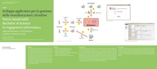 Scuola universitaria professionale della Svizzera italiana
Dipartimento tecnologie innovative




Sviluppo applicativo per la gestione
delle manifestazioni cittadine
Pierre Sandrinelli                                                                                                                                                                                                                                            Fig. 2. Finestra di login




Bachelor of Science
in Ingegneria informatica
Approfondimento in Architetture
e sistemi software di rete
Relatore: Giovanni Taddei
Correlatore: Mario Gay
Partner industriale: Centro Elaborazione Dati del Comune di Mendrisio, Paolo Camponovo
                                                                                                                                  Fig. 1. Processi di creazione di una nuova manifestazione                                                                                                              Fig. 3. Applicativo con una nuova manifestazione




Pierre Sandrinelli                                           Abstract                                                      Obiettivi                                                          Descrizione                                                                                 Conclusioni
pierre.sandrinelli@gmail.com                                 La città di Mendrisio nel suo organico dispone di un uf-      ◆◆ Analizzare i requisiti (diagrammi vari).                        Questo lavoro prevede la realizzazione di un applicativo per la gestione degli even-        Il progetto è stato concluso con successo. In ogni caso l’apprendimento dei temi◆
                                                             ficio denominato Ufficio sport e tempo libero che si oc-      ◆◆ Realizzare il design dell’applicazione.                         ti e delle manifestazioni cittadine. Grazie a un’interfaccia semplice e funzionale          trattati (C#, Oracle 10, SQL Server 2008, piattaforma di sviluppo Visual Studio 2010)
                                                             cupa di gestire, verificare, pianificare e coordinare con     ◆◆ Studiare le tecnologie necessarie.                              il suo utilizzo risulta particolarmente intuitivo. In pochi passi si è in grado di creare   ha richiesto un notevole impegno, essendo del tutto nuovi per lo studente. In par-
                                                             altri uffici, le manifestazioni che si svolgono su tutto il   ◆◆ Creare un sistema per la gestione delle manifestazioni.         una nuova manifestazione con tutte le informazioni utili al corretto funzionamento          ticolare Visual Studio 2010 offre allo sviluppatore un’esperienza di programmazione
                                                             territorio della città. Le attività da svolgere per que-      ◆◆ Consentire l’accesso a più utenti.                              del sistema. Si inseriscono i dati principali dell’evento riempiendo dei comodi campi.      completa e molto dettagliata, ma richiede parecchio tempo per comprendere i
                                                             sto ufficio sono quindi molteplici e le informazioni da       ◆◆ Gestire la comunicazione tramite e-mail.                        Vengono gestiti gli accessi tramite un login in modo da abilitare le funzionalità stret-    dettagli.
                                                             loro gestite devono sempre essere condivise tra più                                                                              tamente necessarie ad ogni tipo di utente. Un sistema automatico di posta elettro-
                                                             utenti (e uffici diversi) in modo da garantire un corret-                                                                        nica avvisa gli utenti interessati della presenza di un nuovo evento da sottoporre alla
                                                             to flusso di informazioni e una loro gestione ottimale.◆                                                                         loro attenzione. Il progetto è stato creato con lo scopo di diminuire i tempi di gestio-
                                                             Il progetto è stato ideato con lo scopo di diminuire i                                                                           ne legati alle manifestazioni da parte dell’ufficio competente.
                                                             tempi di gestione legati alle manifestazioni da parte
                                                             dell’ufficio competente.
 