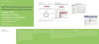 Scuola universitaria professionale della Svizzera italiana
Dipartimento tecnologie innovative




                   3
IMP rove: tool di attualizzazione per
PMI innovative e Istituti di ricerca
Erdogan Tufa
Bachelor of Science
                                                                                                                                                                                                                                                                                 Fig. 2. Modifica del questionario




in Ingegneria informatica
Approfondimento in Architetture
e sistemi software di rete                                                                                                                    Fig. 1. Output con grafico a ragnatela e istogrammi



Relatore: Carlo Lepori
Correlatore: Luca Maria Gambardella
Partner industriale: John Gaffuri, Ticinotransfer, CH–6928 Manno (TI)                                                                                                                                                                                                                                                                   Fig. 3. Inserimento di una nuova azienda




Erdogan Tufa                                                 Abstract                                                        Obiettivi                                                              Descrizione                                                                                      Conclusioni
tufaerdogan@gmail.com                                        Il progetto prevede lo sviluppo di un’applicazione              Affrontare il progetto a partire dallo studio di fattibili-            Ticinotransfer (http://www.ticinotransfer.ch) si rivolge alle aziende, in particolare            Il requisito iniziale era quello di poter creare un questionario e utilizzarlo nelle
                                                             web che permetta ai collaboratori di Ticinotransfer             tà, valutando approcci diversi e seguendo l’evoluzione                 alle Piccole e Medie Imprese (PMI) innovative o che lo vogliono diventare, e ai part-            aziende. Incontri regolari col Partner industriale hanno permesso di capire meglio
                                                             di creare e modificare dinamicamente un questiona-              proposta dagli esperti del Partner industriale Ticino-                 ner tecnologici, vale a dire gli Istituti di ricerca.                                            le sue esigenze e di proporre nuove soluzioni e funzionalità che da un lato han-
                                                             rio, utilizzando quest’ultimo all’interno delle aziende.◆       transfer.                                                              La Commissione Europea mette a disposizione delle PMI IMP3rove (http://www.im-                   no fatto crescere la complessità del progetto e la quantità di lavoro, ma dall’altro
                                                             Il tool, oltre alla raccolta dei dati anagrafici e delle ri-                                                                           prove-innovation.eu), un tool di benchmark (confronto), che Ticinotransfer offre alle            hanno reso INsight un tool di lavoro completo per funzionalità e di semplice uti-
                                                             sposte legate al questionario, permette durante una                                                                                    imprese in Ticino. IMP3rove può aiutare le imprese a crescere, grazie a una migliore             lizzo. Gli obiettivi e i compiti posti inizialmente sono stati raggiunti con un buon
                                                             fase di benchmark di poter effettuare un paragone tra                                                                                  gestione dell’innovazione. Ispirandosi a IMP3rove, è stato realizzato Insight, un tool           grado di successo.
                                                             l’azienda in esame e altre, utilizzando i loro valori me-                                                                              di dimensioni ridotte, web-based, che permette di inserire e modificare un questio-
                                                             di. Considerata la totale configurabilità del questiona-                                                                               nario online e di effettuare benchmarking fra le aziende.
                                                             rio e la possibilità di sostituire i testi delle altre parti,
                                                             il tool è di fatto uno strumento universale per creare
                                                             questionari.
 