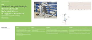 Scuola universitaria professionale della Svizzera italiana
Dipartimento tecnologie innovative




Sistema di test per fisioterapia
Raffaele Cristodaro
Bachelor of Science                                                                                                                                                                                                                                                                        Fig. 2. Grafico dell’allenamento scelto e dei dati




in Ingegneria informatica
Approfondimento in Meccatronica
Relatore: Roberto Bucher
Correlatore: Silvano Balemi
                                                                                                                                  Fig. 1. Fotografia dell’attrezzo ginnico




                                                                                                                                                                                                                                                   Fig. 3. Studio del modello dinamico del sistema




Raffaele Cristodaro                                          Abstract                                                   Obiettivi                                                    Descrizione                                                                                                     Conclusioni
cristodaroraffaele@hotmail.com                               La macchina di fitness del Laboratorio di meccatroni-      ◆◆ Costruire i blocchetti di software scicos per gestire 	   Il progetto consiste nello studio e nella realizzazione di un programma di interfaccia                          I risultati ottenuti sono soddisfacenti e in linea con i requisiti del progetto. Poteva
                                                             ca dovrebbe essere utilizzata per effettuare test stati-      	il sistema fitness.                                      grafica e di un sistema di controllo di una macchina fitness alla quale sono stati sosti-                       esserci maggiore soddisfazione nel caso in cui il motore non avesse avuto proble-
                                                             ci di forza da utilizzare in fisioterapia.                 ◆◆ Creare un sistema RT che controlli posizione e for-	      tuiti i pesi e installato un motore elettrico.                                                                  mi, potendo fare test funzionali direttamente sulla macchina fittness piuttosto che
                                                             Il sistema viene controllato in modo da permettere            	za applicata dall’utente.                                I programmi di allenamento da sviluppare sono due: il primo deve permettere un                                  muovere l’asticella di ferro con un dito. In ogni caso il controllore di posizione funzio-
                                                             all’utente di impostare una forza pari a una percen-       ◆◆ Creare un’interfaccia grafica per gestire i due test.     esercizio fatto a step, in cui il fisioterapista o la persona di competenza imposta il pe-                      na correttamente.
                                                             tuale della forza massima che è in grado di erogare, ri-                                                                so e il tempo di allenamento (suddiviso appunto in steps), il secondo porta l’utente a                          L’interfaccia grafica è molto semplice ma efficace, quindi funzionale e senza pro-
                                                             uscendo poi a tenerla e permettere di effettuare delle                                                                  sprigionare la sua forza massima senza muoversi, in modo da poter calcolare la po-                              blemi particolari. Gli eventuali inserimenti di dati errati sono gestiti e comunicati
                                                             misurazioni sui muscoli.                                                                                                tenza di determinati muscoli in contrazione.                                                                    all’utente senza che il programma vada in crash, il che dimostra la sua robustezza.
                                                             Inoltre si vogliono impostare esercizi a forza variabile
                                                             per effettuare test simili.
 