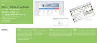 Scuola universitaria professionale della Svizzera italiana
Dipartimento tecnologie innovative




GeoViz – Ricerca geolocalizzata
Andrea Dellamonica
Bachelor of Science
in Ingegneria informatica                                                                                                              Fig. 1. Attuale portale TicinoHelp



Approfondimento in Architetture
e sistemi software di rete                                                                                                                                                                                                                                                                                                             Fig. 3. Nuova interfaccia grafica TicinoHelp


Relatore: Lorenzo Sommaruga
Correlatore: Riccardo Mazza
Partner industriale: Cantone Ticino, Cancelleria dello Stato




                                                                                                                                                                                                             Fig. 2. La sezione ricerca di Google CSE




Andrea Dellamonica                                           Abstract                                                             Obiettivi                                                   Descrizione                                                                                 Conclusioni
andrea@dellamonica.ch                                        TicinoHelp è il portale promosso e curato dall’Ufficio della         ◆◆ Apprendere le tecniche di sviluppo per il web 2.0.       Il nuovo portale è stato sviluppato secondo gli standard web del W3C ed è interamen-        Gli obiettivi prefissati sono stati raggiunti, le tecniche e API per il rilevamento e la
                                                             Comunicazione elettronica della Cancelleria dello Stato              ◆◆ Conoscere i servizi di Google come Google Maps e         te cross-browser. Inoltre non necessita di alcun plugin in quanto le animazioni sono        visualizzazione di dati geolocalizzati sono state apprese ed applicate con successo
                                                             ed è dedicato alla realtà dei siti web del Cantone Ticino.              Google personalizzato.                                   state realizzate appoggiandosi a jQuery. Un design snello e il layout fluido permet-        allo sviluppo del progetto. Si è ottenuto così un portale con una modalità di ricer-
                                                             Il portale è nato con lo scopo di raggruppare in categorie           ◆◆ Conoscere le API associate.                              tono l’adattamento automatico alle dimensioni dello schermo e grazie a suggestivi           ca geolocalizzata, la quale aiuta a migliorare sensibilmente la qualità dei risultati
                                                             una serie di link a siti ticinesi e facilitare quindi la reperibi-   ◆◆ Sviluppare un sistema per la visualizzazione  geoloca-   background ed effetti trasparenza dei componenti, danno un tocco accattivante e             permettendo di accedere all’informazione in modo più veloce e semplice.I risultati
                                                             lità dell’informazione. Recentemente il vecchio sistema di              lizzata dei risultati di una ricerca.                    di stile all’insieme. Il sistema propone all’utente una modalità di ricerca geolocalizza-   ottenuti sono molto positivi e ci si aspetta una loro integrazione nel portale online.◆
                                                             ricerca è stato sostituito da Google ricerca personalizza-                                                                       ta e mirata all’informazione. Grazie a dei marker sono infatti rappresentati indirizzi
                                                             ta (Google CSE), da qui la necessità di realizzare un nuovo                                                                      e contatti telefonici legati ai siti ottenuti mediante la classica ricerca web. In questo
                                                             portale e arricchire la ricerca rappresentando l’informa-                                                                        modo è possibile accedere al contatto ricercandolo direttamente sulla cartina.
                                                             zione mediante Google Maps. Il sistema sviluppato pro-
                                                             pone all’utente una modalità di ricerca geolocalizzata e
                                                             mirata al raggiungimento dell’informazione.
 