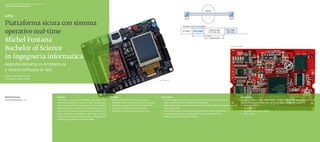Scuola universitaria professionale della Svizzera italiana
Dipartimento tecnologie innovative




Piattaforma sicura con sistema
operativo real-time                                                                                                                                                                                                                                                                  Fig. 3. IPSec VPN




Michel Fontana
Bachelor of Science
                                                                                                                                                                                                                                                                       Fig. 2. Scheda LPC3250




in Ingegneria informatica
Approfondimento in Architetture
e sistemi software di rete
Relatore: Raffaello Giulietti
Correlatore: Angelo Consoli
                                                                                                                                                                                  Fig. 1. Developer kit




Michel Fontana                                               Abstract                                                     Obiettivi                                                   Descrizione                                                                                        Conclusioni
michel.fontana@rsi .ch                                       La sicurezza nei sistemi embedded rappresenta una            ◆◆ Studiare l’hardware messo a disposizione.                ◆◆ Questo progetto ha portato all’analisi e valutazione dei seguenti punti:                        Durante lo sviluppo sono state create versioni differenti sia per l’ARM7 (LPC2478)
                                                             crescente necessità con l’avvento della miniaturizza-        ◆◆ Valutare i sistemi operativi presenti sul mercato.       ◆◆ Stato dell’arte dei sistemi imbarcati (embedded).                                               che per l’ARM9 (LPC3250). Nella versione finale sono stati integrati:
                                                             zione e l’aumento della complessità di questi sistemi.◆      ◆◆ Realizzare una piattaforma con sistema Linux.            ◆◆ Stato dell’arte delle architetture hardware e software di sistemi cellulari e dei loro◆         ◆◆ Web server Boa.
                                                             Questo progetto si propone di studiare le soluzioni          ◆◆ Integrare un sistema di comunicazione.                      sistemi operativi.                                                                              ◆◆ Client DHCP.
                                                             disponibili attraverso la creazione di una piattaforma       ◆◆ Integrare un sistema operativo Real-Time.                ◆◆ Scelta della miglior strategia di integrazione degli aspetti di sicurezza.                      ◆◆ Moduli del kernel per l’IPSec.
                                                             di tipo imbarcato (embedded) e real-time che tenga                                                                       ◆◆ Scelta del prodotto per la realizzazione di un sistema Real-Time.                               ◆◆ IPSec-tools.
                                                             conto degli aspetti legati alla sicurezza. Tale piattafor-                                                               ◆◆ Realizzazione dell’architettura finale.
                                                             ma è basata su processori ARM7 e ARM9.
 