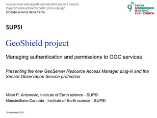DACD / IST / Managing authentication and permissions to OGC services with GeoShield   1




GeoShield project
Managing authentication and permissions to OGC services

Presenting the new GeoServer Resource Access Manager plug-in and the
Sensor Observation Service protection



Milan P. Antonovic, Institute of Earth science - SUPSI
Massimiliano Cannata , Institute of Earth science - SUPSI

12 November 2011
 