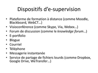 Dispositifs d’e-supervision
• Plateforme de formation à distance (comme Moodle,
Blackboard, WebCT…)
• Visioconférence (comme Skype, Via, Webex…)
• Forum de discussion (comme le knowledge forum…)
• E-portfolio
• Blogue
• Courriel
• Téléphone
• Messagerie instantanée
• Service de partage de fichiers lourds (comme Dropbox,
Google Drive, WeTransfer…)
 