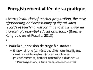 Enregistrement vidéo de sa pratique
«Across institution of teacher preparation, the ease,
affordability, and accessibility of digital video
records of teaching will continue to make video an
increasingly essential educational tool.» (Baecher,
Kung, Jewkes et Rosalia, 2013)
/
• Pour la supervision de stage à distance:
– En asynchrone (caméscope, téléphone intelligent,
caméra «wide-angle»…) ou en synchrone
(visioconférence, caméra contrôlée à distance…)
• Pour l’asynchrone, il faut ensuite procéder à l’envoi
 