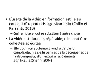 • L’usage de la vidéo en formation est lié au
concept d’«apprentissage vicariant» (Collin et
Karsenti, 2013)
– Qui remplace, qui se substitue à autre chose
• La vidéo est durable, répétable; elle peut être
collectée et éditée
– Elle peut non seulement rendre visible la
complexité, mais elle permet de la découper et de
la décomposer, d’en extraire les éléments
significatifs (Sherin, 2004)
 