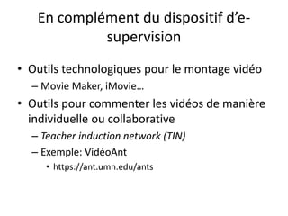 En complément du dispositif d’e-
supervision
• Outils technologiques pour le montage vidéo
– Movie Maker, iMovie…
• Outils pour commenter les vidéos de manière
individuelle ou collaborative
– Teacher induction network (TIN)
– Exemple: VidéoAnt
• https://ant.umn.edu/ants
 