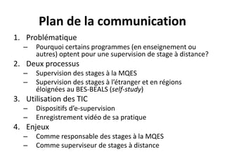 Plan de la communication
1. Problématique
– Pourquoi certains programmes (en enseignement ou
autres) optent pour une supervision de stage à distance?
2. Deux processus
– Supervision des stages à la MQES
– Supervision des stages à l’étranger et en régions
éloignées au BES-BEALS (self-study)
3. Utilisation des TIC
– Dispositifs d’e-supervision
– Enregistrement vidéo de sa pratique
4. Enjeux
– Comme responsable des stages à la MQES
– Comme superviseur de stages à distance
 