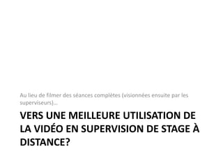 VERS UNE MEILLEURE UTILISATION DE
LA VIDÉO EN SUPERVISION DE STAGE À
DISTANCE?
Au lieu de filmer des séances complètes (visionnées ensuite par les
superviseurs)…
 