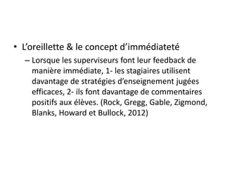 • L’oreillette & le concept d’immédiateté
– Lorsque les superviseurs font leur feedback de
manière immédiate, 1- les stagiaires utilisent
davantage de stratégies d’enseignement jugées
efficaces, 2- ils font davantage de commentaires
positifs aux élèves. (Rock, Gregg, Gable, Zigmond,
Blanks, Howard et Bullock, 2012)
 