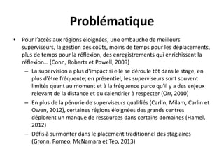 Problématique
• Pour l’accès aux régions éloignées, une embauche de meilleurs
superviseurs, la gestion des coûts, moins de temps pour les déplacements,
plus de temps pour la réflexion, des enregistrements qui enrichissent la
réflexion… (Conn, Roberts et Powell, 2009)
– La supervision a plus d’impact si elle se déroule tôt dans le stage, en
plus d’être fréquente; en présentiel, les superviseurs sont souvent
limités quant au moment et à la fréquence parce qu’il y a des enjeux
relevant de la distance et du calendrier à respecter (Orr, 2010)
– En plus de la pénurie de superviseurs qualifiés (Carlin, Milam, Carlin et
Owen, 2012), certaines régions éloignées des grands centres
déplorent un manque de ressources dans certains domaines (Hamel,
2012)
– Défis à surmonter dans le placement traditionnel des stagiaires
(Gronn, Romeo, McNamara et Teo, 2013)
 