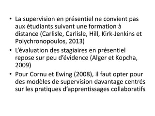 • La supervision en présentiel ne convient pas
aux étudiants suivant une formation à
distance (Carlisle, Carlisle, Hill, Kirk-Jenkins et
Polychronopoulos, 2013)
• L’évaluation des stagiaires en présentiel
repose sur peu d’évidence (Alger et Kopcha,
2009)
• Pour Cornu et Ewing (2008), il faut opter pour
des modèles de supervision davantage centrés
sur les pratiques d’apprentissages collaboratifs
 