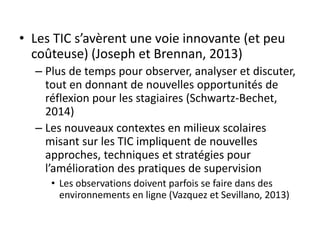 • Les TIC s’avèrent une voie innovante (et peu
coûteuse) (Joseph et Brennan, 2013)
– Plus de temps pour observer, analyser et discuter,
tout en donnant de nouvelles opportunités de
réflexion pour les stagiaires (Schwartz-Bechet,
2014)
– Les nouveaux contextes en milieux scolaires
misant sur les TIC impliquent de nouvelles
approches, techniques et stratégies pour
l’amélioration des pratiques de supervision
• Les observations doivent parfois se faire dans des
environnements en ligne (Vazquez et Sevillano, 2013)
 