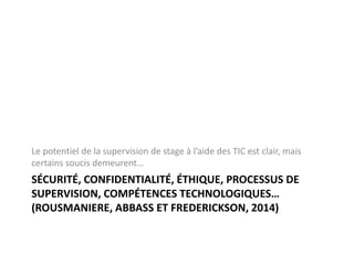 SÉCURITÉ, CONFIDENTIALITÉ, ÉTHIQUE, PROCESSUS DE
SUPERVISION, COMPÉTENCES TECHNOLOGIQUES…
(ROUSMANIERE, ABBASS ET FREDERICKSON, 2014)
Le potentiel de la supervision de stage à l’aide des TIC est clair, mais
certains soucis demeurent…
 