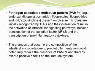  Pathogen-associated molecular pattern (PAMPs) [eg.,
endotoxin(lipopolysaccharide), lipoproteins, lipopeptides
and imidazoquinolines] present on diverse microbes are
initially recognized by TLRs and their interaction result in
the activation of intracellular signaling pathways, nuclear
translocation of transcription factor NF-κB and the
transcription of pro-inflammatory cytokines.
 The changes that occur in the composition of the
intestinal microbiota due to prebiotic fermentation could
potentially reduce the presence of PAMPs and thereby
exert a positive effects on the immune system.
 