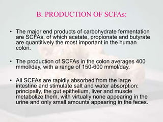 B. PRODUCTION OF SCFAs:
• The major end products of carbohydrate fermentation
are SCFAs, of which acetate, propionate and butyrate
are quantitively the most important in the human
colon.
• The production of SCFAs in the colon averages 400
mmol/day, with a range of 150-600 mmol/day.
• All SCFAs are rapidly absorbed from the large
intestine and stimulate salt and water absorption:
principally, the gut epithelium, liver and muscle
metabolize them, with virtually none appearing in the
urine and only small amounts appearing in the feces.
 