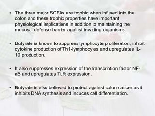 • The three major SCFAs are trophic when infused into the
colon and these trophic properties have important
physiological implications in addition to maintaining the
mucosal defense barrier against invading organisms.
• Butyrate is known to suppress lymphocyte proliferation, inhibit
cytokine production of Th1-lymphocytes and upregulates IL-
10 production.
• It also suppresses expression of the transcription factor NF-
κB and upregulates TLR expression.
• Butyrate is also believed to protect against colon cancer as it
inhibits DNA synthesis and induces cell differentiation.
 