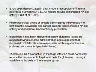 • It has been demonstrated in a rat model that supplementing total
parenteral nutrition with a SCFA mixture results in increased NK cell
activity(Pratt et al.,1996).
• Pharmacological doses of acetate administered intravenously to
both healthy individuals and cancer patients also increased NK cell
activity and peripheral blood antibody production.
• In addition, it has been shown that serum glutamine levels are
raised following lactulose administration and suggested that
increased SCFA levels were responsible for this (glutamine is a
preferred substrate for lymphatic tissue).
• Therefore, SCFA production in the large intestine could potentially
reduce the requirement of epithelial cells for glutamine, making it
available to the cells of the immune system.
 