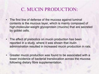 C. MUCIN PRODUCTION:
• The first line of defense of the mucosa against luminal
contents is the mucous layer, which is mainly composed of
high-molecular-weight glycoprotein (mucins) that are secreted
by goblet cells.
• The effect of prebiotics on mucin production has been
reported in a study, where it was shown that inulin
administration resulted in increased mucin production in rats.
• Greater mucin production was found to be associated with a
lower incidence of bacterial translocation across the mucosa
following dietary fibre supplementation.
 