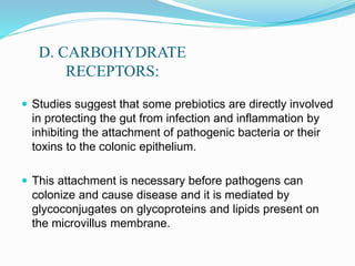 D. CARBOHYDRATE
RECEPTORS:
 Studies suggest that some prebiotics are directly involved
in protecting the gut from infection and inflammation by
inhibiting the attachment of pathogenic bacteria or their
toxins to the colonic epithelium.
 This attachment is necessary before pathogens can
colonize and cause disease and it is mediated by
glycoconjugates on glycoproteins and lipids present on
the microvillus membrane.
 