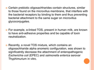  Certain prebiotic oligosachharides contain structures, similar
to those found on the microvillus membrane, that interfere with
the bacterial receptors by binding to them and thus preventing
bacterial attachment to the same sugar on microvillus
glycoconjugates.
 For example, α-linked TOS, present in human milk, are known
to have anti-adhesive properties and be capable of toxin
neutralization.
 Recently, a novel TOS mixture, which contains an
oligosachharide alpha anomeric configuration, was shown to
significatntly decrease the attachment of enteropathogenic
Escherichia coli (EPEC) and salmonella enterica serovar
Thyphimurium in vitro.
 
