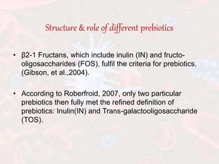 Structure & role of different prebiotics
• β2-1 Fructans, which include inulin (IN) and fructo-
oligosaccharides (FOS), fulfil the criteria for prebiotics.
(Gibson, et al.,2004).
• According to Roberfroid, 2007, only two particular
prebiotics then fully met the refined definition of
prebiotics: Inulin(IN) and Trans-galactooligosaccharide
(TOS).
 
