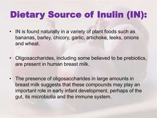 Dietary Source of Inulin (IN):
• IN is found naturally in a variety of plant foods such as
bananas, barley, chicory, garlic, artichoke, leeks, onions
and wheat.
• Oligosaccharides, including some believed to be prebiotics,
are present in human breast milk.
• The presence of oligosaccharides in large amounts in
breast milk suggests that these compounds may play an
important role in early infant development, perhaps of the
gut, its microbiotia and the immune system.
 