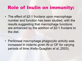 Role of Inulin on immunity:
• The effect of β2-1 fructans upon macrophage
number and function has been studied, with the
results suggesting that macrophage functions
are enhanced by the addition of β2-1 fructans to
the diet.
• Peritoneal macrophage phagocytic activity was
increased in rodents given IN or OF for varying
periods of time (Kelly-Quaglian et al.,2003).
 