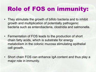 Role of FOS on immunity:
• They stimulate the growth of bifido bacteria and to inhibit
growth and multiplication of potentially pathogenic
bacteria such as enterobacteria, clostridia and salmonella.
• Fermentation of FOS leads to the production of short
chain fatty acids, which is substrate for energy
metabolism in the colonic mucosa stimulating epithelial
cell growth.
• Short chain FOS can enhance IgA content and thus play a
major role in immunity.
 