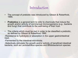 Introduction
• The concept of prebiotic was introduced by Gibson & Roberfroid,
1995.
• Prebiotics is a general term to refer to chemicals that induce the
growth and/or activity of commensal microorganisms (e.g., bacteria
and fungi) that contribute to the well-being of their host.
• The criteria which must be met in order to be classified a prebiotic,
as defined by Gibson & Roberfroid,1995.
-Resistance to hydrolysis or absorption in the upper gastrointestinal
tract.
-Fermented by the intestinal microbiota.
-Selectively stimulate the growth and/or activity of beneficial intestinal
bacteria, such as Lactobacillius species and Bifidobacterium species.
 
