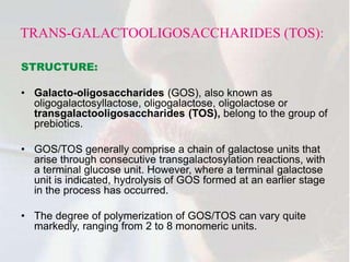 TRANS-GALACTOOLIGOSACCHARIDES (TOS):
STRUCTURE:
• Galacto-oligosaccharides (GOS), also known as
oligogalactosyllactose, oligogalactose, oligolactose or
transgalactooligosaccharides (TOS), belong to the group of
prebiotics.
• GOS/TOS generally comprise a chain of galactose units that
arise through consecutive transgalactosylation reactions, with
a terminal glucose unit. However, where a terminal galactose
unit is indicated, hydrolysis of GOS formed at an earlier stage
in the process has occurred.
• The degree of polymerization of GOS/TOS can vary quite
markedly, ranging from 2 to 8 monomeric units.
 