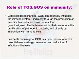 Role of TOS/GOS on immunity:
• Galactooligosaccharides, GOS can positively influence
the immune system—indirectly through the production of
antimicrobial substances as the result of
galactooligosaccharide fermentation, that can reduce the
proliferation of pathogenic bacteria, and directly by
interaction with immune cells.
• In infants the usage of GOS has been shown to have a
potential role in allergy prevention and reduction of
infectious diseases.
 
