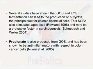 • Several studies have shown that GOS and FOS
fermentation can lead to the production of butyrate,
the principal fuel for colonic epithelial cells. This SCFA
also stimulates apoptosis (Rowland 1998) and may be
a protective factor in carcinogenesis (Scheppach and
Weiler 2004).
• Propionate is also produced from GOS, and has been
shown to be anti-inflammatory with respect to colon
cancer cells (Nurmi et al. 2005).
 