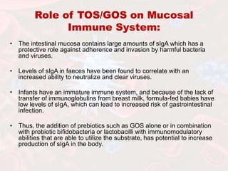 Role of TOS/GOS on Mucosal
Immune System:
• The intestinal mucosa contains large amounts of sIgA which has a
protective role against adherence and invasion by harmful bacteria
and viruses.
• Levels of sIgA in faeces have been found to correlate with an
increased ability to neutralize and clear viruses.
• Infants have an immature immune system, and because of the lack of
transfer of immunoglobulins from breast milk, formula-fed babies have
low levels of sIgA, which can lead to increased risk of gastrointestinal
infection.
• Thus, the addition of prebiotics such as GOS alone or in combination
with probiotic bifidobacteria or lactobacilli with immunomodulatory
abilities that are able to utilize the substrate, has potential to increase
production of sIgA in the body.
 