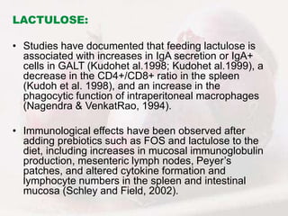 LACTULOSE:
• Studies have documented that feeding lactulose is
associated with increases in IgA secretion or IgA+
cells in GALT (Kudohet al.1998; Kudohet al.1999), a
decrease in the CD4+/CD8+ ratio in the spleen
(Kudoh et al. 1998), and an increase in the
phagocytic function of intraperitoneal macrophages
(Nagendra & VenkatRao, 1994).
• Immunological effects have been observed after
adding prebiotics such as FOS and lactulose to the
diet, including increases in mucosal immunoglobulin
production, mesenteric lymph nodes, Peyer’s
patches, and altered cytokine formation and
lymphocyte numbers in the spleen and intestinal
mucosa (Schley and Field, 2002).
 